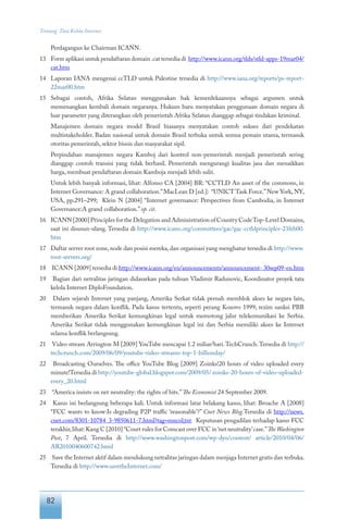 82
Tentang Tata Kelola Internet
Perdagangan ke Chairman ICANN.
13	 Form aplikasi untuk pendaftaran domain .cat tersedia di http://www.icann.org/tlds/stld-apps-19mar04/
cat.htm
14	 Laporan IANA mengenai ccTLD untuk Palestine tersedia di http://www.iana.org/reports/ps-report-
22mar00.htm
15	 Sebagai contoh, Afrika Selatan menggunakan hak kemerdekaannya sebagai argumen untuk
memenangkan kembali domain negaranya. Hukum baru menyatakan penggunaan domain negara di
luar parameter yang diterangkan oleh pemerintah Afrika Selatan dianggap sebagai tindakan kriminal.
	 Manajemen domain negara model Brasil biasanya menyatakan contoh sukses dari pendekatan
multistakeholder. Badan nasional untuk domain Brasil terbuka untuk semua pemain utama, termasuk
otoritas pemerintah, sektor bisnis dan masyarakat sipil.
	 Perpindahan manajemen negara Kamboj dari kontrol non-pemerintah menjadi pemerintah sering
dianggap contoh transisi yang tidak berhasil. Pemerintah mengurangi kualitas jasa dan menaikkan
harga, membuat pendaftaran domain Kamboja menjadi lebih sulit.
	 Untuk lebih banyak informasi, lihat: Alfonso CA [2004] BR: “CCTLD An asset of the commons, in
Internet Governance: A grand collaboration.”MacLean D [ed.]: “UNICT Task Force.”New York, NY,
USA, pp.291–299; Klein N [2004] “Internet governance: Perspectives from Cambodia, in Internet
Governance:A grand collaboration.”op. cit.
16	 ICANN [2000] Principles for the Delegation and Administration of Country CodeTop-Level Domains,
saat ini disusun-ulang. Tersedia di http://www.icann.org/committees/gac/gac-cctldprinciples-23feb00.
htm
17	 Daftar server root zone,node dan posisi mereka,dan organisasi yang menghatur tersedia di http://www.
root-servers.org/
18	 ICANN [2009] tersedia di http://www.icann.org/en/announcements/announcement- 30sep09-en.htm
19	 Bagian dari netralitas jaringan didasarkan pada tulisan Vladimir Radunovic, Koordinator proyek tata
kelola Internet DiploFoundation.
20	 Dalam sejarah Internet yang panjang, Amerika Serkat tidak pernah memblok akses ke negara lain,
termasuk negara dalam konflik. Pada kasus tertentu, seperti perang Kosovo 1999, rezim sanksi PBB
memberikan Amerika Serikat kemungkinan legal untuk memotong jalur telekomunikasi ke Serbia.
Amerika Serikat tidak menggunakan kemungkinan legal ini dan Serbia memiliki akses ke Internet
selama konflik berlangsung.
21	 Video stream Arrington M [2009] YouTube mencapai 1.2 miliar/hari.TechCrunch.Tersedia di http://
techcrunch.com/2009/06/09/youtube-video-streams-top-1-billionday/
22	 Broadcasting Ourselves. The office YouTube Blog [2009] Zoinks!20 hours of video uploaded every
minute!Tersedia di http://youtube-global.blogspot.com/2009/05/ zoinks-20-hours-of-video-uploaded-
every_20.html
23	 “America insists on net neutrality: the rights of bits.”The Economist 24 September 2009.
24	 Kasus ini berlangsung beberapa kali. Untuk informasi latar belakang kasus, lihat: Broache A [2008]
“FCC wants to know:Is degrading P2P traffic ‘reasonable’?” Cnet News Blog.Tersedia di http://news.
cnet.com/8301-10784_3-9850611-7.html?tag=mncol;txt. Keputusan pengadilan terhadap kasus FCC
terakhir,lihat: Kang C [2010] “Court rules for Comcast over FCC in ‘net neutrality’case.”TheWashington
Post, 7 April. Tersedia di http://www.washingtonpost.com/wp-dyn/content/ article/2010/04/06/
AR2010040600742.html
25	 Save the Internet aktif dalam mendukung netralitas jaringan dalam menjaga Internet gratis dan terbuka.
Tersedia di http://www.savetheInternet.com/
 