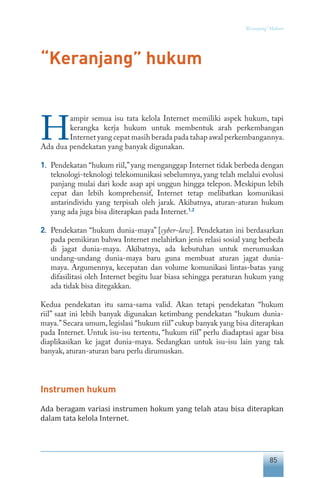 85
“Keranjang” Hukum
“Keranjang” hukum
H
ampir semua isu tata kelola Internet memiliki aspek hukum, tapi
kerangka kerja hukum untuk membentuk arah perkembangan
Internet yang cepat masih berada pada tahap awal perkembangannya.
Ada dua pendekatan yang banyak digunakan.
1.	 Pendekatan “hukum riil,”yang menganggap Internet tidak berbeda dengan
teknologi-teknologi telekomunikasi sebelumnya, yang telah melalui evolusi
panjang mulai dari kode asap api unggun hingga telepon. Meskipun lebih
cepat dan lebih komprehensif, Internet tetap melibatkan komunikasi
antarindividu yang terpisah oleh jarak. Akibatnya, aturan-aturan hukum
yang ada juga bisa diterapkan pada Internet.1.2
2.	 Pendekatan “hukum dunia-maya” [cyber-law]. Pendekatan ini berdasarkan
pada pemikiran bahwa Internet melahirkan jenis relasi sosial yang berbeda
di jagat dunia-maya. Akibatnya, ada kebutuhan untuk merumuskan
undang-undang dunia-maya baru guna membuat aturan jagat dunia-
maya. Argumennya, kecepatan dan volume komunikasi lintas-batas yang
difasilitasi oleh Internet begitu luar biasa sehingga peraturan hukum yang
ada tidak bisa ditegakkan.
Kedua pendekatan itu sama-sama valid. Akan tetapi pendekatan “hukum
riil” saat ini lebih banyak digunakan ketimbang pendekatan “hukum dunia-
maya.”Secara umum, legislasi “hukum riil”cukup banyak yang bisa diterapkan
pada Internet. Untuk isu-isu tertentu, “hukum riil” perlu diadaptasi agar bisa
diaplikasikan ke jagat dunia-maya. Sedangkan untuk isu-isu lain yang tak
banyak, aturan-aturan baru perlu dirumuskan.
Instrumen hukum
Ada beragam variasi instrumen hokum yang telah atau bisa diterapkan
dalam tata kelola Internet.
 