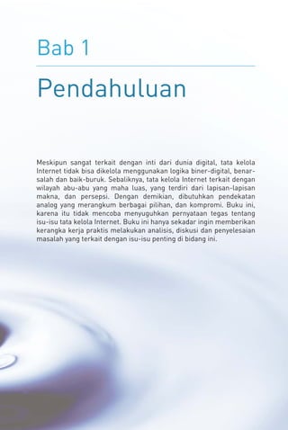 Bab 1
Pendahuluan
Meskipun sangat terkait dengan inti dari dunia digital, tata kelola
Internet tidak bisa dikelola menggunakan logika biner-digital, benar-
salah dan baik-buruk. Sebaliknya, tata kelola Internet terkait dengan
wilayah abu-abu yang maha luas, yang terdiri dari lapisan-lapisan
makna, dan persepsi. Dengan demikian, dibutuhkan pendekatan
analog yang merangkum berbagai pilihan, dan kompromi. Buku ini,
karena itu tidak mencoba menyuguhkan pernyataan tegas tentang
isu-isu tata kelola Internet. Buku ini hanya sekadar ingin memberikan
kerangka kerja praktis melakukan analisis, diskusi dan penyelesaian
masalah yang terkait dengan isu-isu penting di bidang ini.
 