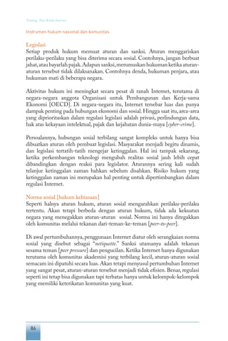 86
Tentang Tata Kelola Internet
Instrumen hukum nasional dan komunitas
Legislasi
Setiap produk hukum memuat aturan dan sanksi. Aturan menggariskan
perilaku-perilaku yang bisa diterima secara sosial. Contohnya, jangan berbuat
jahat,atau bayarlah pajak.Adapun sanksi,merumuskan hukuman ketika aturan-
aturan tersebut tidak dilaksanakan. Contohnya denda, hukuman penjara, atau
hukuman mati di beberapa negara.
Aktivitas hukum ini meningkat secara pesat di ranah Internet, terutama di
negara-negara anggota Organisasi untuk Pembangunan dan Kerja-sama
Ekonomi [OECD]. Di negara-negara itu, Internet tersebar luas dan punya
dampak penting pada hubungan ekonomi dan sosial.Hingga saat itu,area-area
yang diprioritaskan dalam regulasi legislasi adalah privasi, perlindungan data,
hak atas kekayaan intelektual, pajak dan kejahatan dunia-maya [cyber-crime].
Persoalannya, hubungan sosial terbilang sangat kompleks untuk hanya bisa
dibuatkan aturan oleh pembuat legislasi. Masyarakat menjadi begitu dinamis,
dan legislasi tertatih-tatih mengejar ketinggalan. Hal ini tampak sekarang,
ketika perkembangan teknologi mengubah realitas sosial jauh lebih cepat
dibandingkan dengan reaksi para legislator. Aturannya sering kali sudah
telanjur ketinggalan zaman bahkan sebelum disahkan. Risiko hukum yang
ketinggalan zaman ini merupakan hal penting untuk dipertimbangkan dalam
regulasi Internet.
Norma sosial [hukum kebiasaan]
Seperti halnya aturan hukum, aturan sosial mengarahkan perilaku-perilaku
tertentu. Akan tetapi berbeda dengan aturan hukum, tidak ada kekuatan
negara yang menegakkan aturan-aturan sosial. Norma ini hanya ditegakkan
oleh komunitas melalui tekanan dari-teman-ke-teman [peer-to-peer].
Di awal pertumbuhannya,penggunaan Internet diatur oleh serangkaian norma
sosial yang disebut sebagai “netiquette.” Sanksi utamanya adalah tekanan
sesama teman [peer pressure] dan pengucilan. Ketika Internet hanya digunakan
terutama oleh komunitas akademisi yang terbilang kecil, aturan-aturan sosial
semacam ini dipatuhi secara luas.Akan tetapi menyusul pertumbuhan Internet
yang sangat pesat, aturan-aturan tersebut menjadi tidak efisien. Benar, regulasi
seperti ini tetap bisa digunakan tapi terbatas hanya untuk kelompok-kelompok
yang memiliki keterikatan komunitas yang kuat.
 