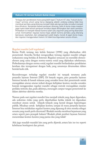 87
“Keranjang” Hukum
Regulasi mandiri [self-regulation]
Kertas Putih tentang tata kelola Internet [1998] yang dikeluarkan oleh
pemerintah Amerika Serikat mengusulkan tentang regulasi mandiri sebagai
mekanisme yang berlaku di Internet. Regulasi semacam ini memiliki elemen-
elemen yang sama dengan norma-norma sosial yang dijelaskan sebelumnya.
Perbedaannya dengan norma sosial, regulasi mandiri berlandaskan pendekatan
kerelaan dan terorganisasi dengan baik, yang umumnya dirumuskan dalam
bentuk kode etik.
Kecenderungan terhadap regulasi mandiri ini tampak terutama pada
penyedia layanan Internet [ISP]. Di banyak negara, para penyedia layanan
Internet berada di bawah tekanan yang semakin besar dari pemerintah untuk
menegakkan aturan-aturan terkait dengan kebijakan konten; mereka semakin
banyak menggunakan regulasi mandiri sebagai metode menegakkan standar
perilaku tertentu dan, pada akhirnya, mencegah campur tangan pemerintah ke
dalam aktivitas-aktivitas mereka.
Namun pada saat regulasi mandiri bisa menjadi teknik yang dapat digunakan,
ada sederetan risiko yang perlu diperhatikan ketika teknik ini digunakan
membuat aturan untuk wilayah-wilayah yang kental dengan kepentingan
publik. Misalnya untuk kebijakan konten; sampai di mana penyedia layanan
Internet bisa melakukan regulasi konten yang dipasang di situs mereka sebagai
sesuatu yang masih perlu dicermati? Bisakah mereka membuat keputusan yang
setara seperti para penegak hukum? Bisakah pihak pemberi layanan Internet
menentukan konten-konten yang pantas dan yang tidak?
Ada juga masalah-masalah lain yang perlu dijawab, antara lain isu-isu seperti
kebebasan berekspresi dan privasi.
Hukum riil versus hukum dunia-maya
Terlepas dari pendekatan mana yang lebih tepat [“hukum riil” atau “hukum dunia-
maya”] prinsip umum yang harus dipegang adalah undang-undang tidak bisa
membuat perilaku yang dilarang menjadi tidak ada tapi perilaku tersebut menjadi
bisa dihukum. Kenyataan bahwa penipuan dilarang, baik di dunia-maya maupun
jagat nyata tidak berarti penipuan tersebut dapat dihilangkan dari alam semesta.
Perbedaan ini menjadi relevan karena salah satu argumen yang sering diserukan
untuk memisahkan regulasi dunia-maya adalah karena perilaku yang dilarang
[penipuan, kejahatan, dan sebagainya] sudah begitu marak di jagat dunia-maya,
dan regulasi menggunakan hukum riil tidak bisa digunakan secara efisien.
 