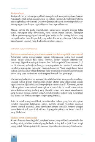 88
Tentang Tata Kelola Internet
Yurisprudensi
Yurisprudensi[keputusanpengadilan]merupakanelemenpentingsistemhukum
Amerika Serikat,untuk menjawab isu-isu hukum Internet.Lewat yurisprudensi,
apa yang berlaku sebelumnya [precedents] menjadi hukum,terutama pada kasus-
kasus yang terkait dengan regulasi isu-isu baru seperti Internet.
Hakim karena itu perlu memutuskan kasus-kasus kendati mereka tidak
punya perangkat yang dibutuhkan, yaitu aturan-aturan hukum. Perangkat
hukum pertama yang digunakan oleh para hakim adalah analogi hukum, yang
mengaitkan hal baru dengan hal yang sudah dikenal sebelumnya. Ada banyak
kasus hukum Internet yang diselesaikan melalui analogi.
Instrumen hukum internasional
Perbedaan antara hukum privat internasional dan hukum publik internasional
Kebutuhan untuk menggunakan hukum internasional sering kali muncul
dalam diskusi-diskusi tata kelola Internet. Istilah “hukum internasional”
umumnya digunakan sebagai sinonim dari “hukum publik” internasional. Hal
ini dirumuskan oleh sejumlah negara dan organisasi internasional, antara lain
melalui pengadopsian perjanjian maupun konvensi. Akan tetapi, kasus-kasus
hukum internasional terkait Internet, pada umumnya memiliki nuansa hukum
privat yang kuat, melibatkan isu-isu seperti kontrak dan ganti rugi.
Untuk menghadapi isu-isu semacam itu,ada kebutuhan menggunakan undang-
undang hukum privat internasional [aturan-aturan yang dirumuskan dalam
legislasi nasional] dan bukan dalam perjanjian internasional.3
Alasannya,aturan
hukum privat internasional menetapkan kriteria-kriteria untuk menentukan
yurisdiksi dan undang-undang yang bisa diterapkan pada kasus-kasus hukum
yang memuat elemen-elemen asing. Contohnya relasi hukum yang melibatkan
dua pihak atau lebih dari negara-negara yang berbeda.
Kriteria untuk mengidentifikasi yurisdiksi dan hukum yang bisa diterapkan
tersebut mencakup keterkaitan antara individu dengan yurisdiksi nasional
seperti domisili nasional. Atau keterkaitan antara transaksi tertentu dengan
yurisdiksi nasional, seperti lokasi kontrak yang disepakati, atau lokasi transaksi
yang dilakukan.
Hukum privat internasional
Karena Internet bersifat global, sengketa hukum yang melibatkan individu dan
lembaga dari yurisdiksi nasional yang berbeda, sering kali terjadi. Akan tetapi
jarang sekali hukum privat internasional digunakan untuk menyelesaikan isu-
 