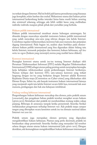 89
“Keranjang” Hukum
isu terkait dengan Internet.Hal ini boleh jadi karena prosedurnya yang biasanya
juga kompleks,selain lamban dan mahal.Mekanisme utama dari hukum privat
internasional berkembang ketika interaksi lintas-batas masih belum sesering
dan seintensif sekarang, sehingga ada lebih sedikit kasus yang melibatkan
individu-individu maupun pihak-pihak dari yurisdiksi yang berbeda.
Hukum publik internasional
Hukum publik internasional membuat aturan hubungan antarnegara. Ini
ditandai dengan munculnya sejumlah instrumen hukum publik internasional
yang sudah mencakup area-area yang relevan dengan tata kelola Internet.
Contohnya regulasi telekomunikasi, konvensi hak asasi manusia dan perjanjian
dagang internasional. Pada bagian ini, analisis akan berfokus pada elemen-
elemen hukum publik internasional yang bisa digunakan dalam bidang tata
kelola Internet, termasuk perjanjian dan konvensi, hukum kebiasaan, soft law
serta ius cogens [hukum yang menonjol, norma yang mutlak harus diikuti].
Konvensi internasional
Perangkat konvensi utama untuk isu-isu tentang Internet diadopsi oleh
Persatuan Telekomunikasi Informasi [ITU] melalui Regulasi Telekomunikasi
Internasional [1998] sebagai aturan paling penting untuk menyiapkan kerangka
kerja kebijakan telekomunikasi untuk perkembangan Internet berikutnya.
Namun terlepas dari konvensi ITU, satu-satunya konvensi yang terkait
langsung dengan isu-isu yang berkaitan dengan Internet adalah Konvensi
Kejahatan Dunia-maya [Convention on Cyber-crime] yang dikeluarkan oleh
Dewan Eropa. Selain itu, ada banyak instrumen hukum internasional lainnya
yang menjawab aspek tata kelola Internet secara lebih luas, termasuk hak asasi
manusia, perdagangan dan hak atas kekayaan intelektual.
Undang-undang kebiasaan internasional
Pengembangan hukum kebiasaan mencakup dua elemen, yaitu praktik umum
[consuetudo], dan pengakuan bahwa praktik tersebut mengikat secara hukum
[opinio juris]. Kristalisasi dari praktik ini membutuhkan rentang waktu cukup
panjang. Beberapa di antaranya tampak ketika pemerintah Amerika Serikat
melaksanakan pengawasan terhadap Internet root. Ada praktik tanpa campur
tangan yang diterapkan secara konsisten untuk isu-isu domain nasional dalam
Internet root zone ini.
Praktik umum juga merupakan elemen pertama yang digunakan
mengidentifikasi hukum kebiasaan. Namun yang perlu dicermati, praktik ini
berdasarkan sikap pemerintah Amerika Serikat yang menyadari hal tersebut
selaras dengan aturan-aturan hukum internasional [ada opinio iuris]. Dengan
demikian,ada kemungkinan mengidentifikasi hukum kebinasaan internasional
 