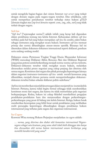 90
Tentang Tata Kelola Internet
untuk mengelola bagian-bagian dari sistem Internet root server yang terkait
dengan domain negara pada negara-negara tersebut. Dan sebaliknya, sulit
untuk memperluas pemahaman tersebut terhadap status hukum gTLD
[domain tingkat atas [top level domains seperti .com, .org, .edu, .net] yang tidak
terkait dengan negara.
Soft law
“Soft law” [“seperangkat norma”] adalah istilah yang kerap kali digunakan
dalam perdebatan tentang tata kelola Internet. Kebanyakan definisi soft law
terfokus pada hal-hal yang bukan merupakan soft law itu sendiri, yakni bukan
sebagai instrumen yang mengikat secara hukum. Instrumen soft law memuat
prinsip dan norma dibandingkan aturan-aturan spesifik. Biasanya hal ini
ditemukan dalam dokumen-dokumen internasional seperti deklarasi, panduan
serta undang-undang model.
Dokumen utama Pertemuan Tingkat Tinggi Dunia Masyarakat Informasi
[WSIS] mencakup Deklarasi Akhir, Rencana Aksi dan Deklarasi Regional
yang punya potensi untuk berkembang menjadi norma-norma soft law tertentu.
Dokumen-dokumen tersebut tidak mengikat secara hukum, melainkan
dirumuskan melalui proses negosiasi yang cukup panjang dan diterima oleh
semua negara.Komitmen dari negara dan pihak pemangku kepentingan lainnya
dalam negosiasi instrumen-instrumen soft law untuk meraih konsensus yang
dibutuhkan, menjadi elemen pertama untuk mempertimbangkan dokumen-
dokumen tersebut bukan sekadar deklarasi politis sederhana.4
Softlawinimemberikansejumlahkeuntungandalammenjawabisu-isutatakelola
Internet. Pertama, karena tidak begitu formal sehingga tidak membutuhkan
komitmen resmi dari negara, dan karena itu tidak memerlukan pula negosiasi
berkepanjangan. Kedua, hukum ini cukup fleksibel memfasilitasi pengujian
pendekatan-pendekatan baru dan menyesuaikan dengan perkembangan-
perkembangan yang pesat di bidang tata kelola Internet. Ketiga, hukum lunak
memberikan kesempatan yang lebih besar untuk pendekatan yang melibatkan
multi pemangku kepentingan dibandingkan dengan pendekatan hukum
internasional yang terbatas pada negara dan organisasi internasional.
Ius Cogens
Konvensi Wina tentang Hukum Perjanjian menjelaskan ius cogens adalah:
… norma, yang diterima dan diakui oleh komunitas internasional Negara-
negara sebagai satu kesatuan, yang sama sekali tidak boleh dilanggar dan hanya
bisa disesuaikan oleh norma hukum internasional umum berikutnya yang
memiliki karakteristik yang sama.5
 