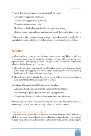 91
“Keranjang” Hukum
Profesor Brownlie menyusun sejumlah contoh ius cogens6
:
• 	 Larangan penggunaan kekerasan.
• 	 Hukum tentang genosida [genocide].
• 	 Prinsip anti diskriminasi rasial.
• 	 Kejahatan terhadap kemanusiaan [crimes against humanity].
• 	 Aturan-aturan yang melarang perdagangan budak dan pembajakan [piracy].
Dalam tata kelola Internet, ius cogens dapat digunakan untuk menghasilkan
serangkaian aturan tertentu, seperti larangan pornografi anak secara online.
Yurisdiksi
Jumlah sengketa yang terkait dengan Internet menunjukkan terjadinya
peningkatan yang tetap sehingga isu yurisdiksi menjadi salah satu aspek yang
diperdebatkan. Kebingungan seputar yurisdiksi bisa memiliki konsekuensi
seketika, dan berlangsung bersamaan:
1.	 Ketidakmampuan negara untuk melaksanakan kewenangan hukum sebagai
pihak yang bertanggung jawab untuk melakukan regulasi relasi sosial yang
berlangsung di dalam wilayah teritorialnya.
2.	 Ketidakmampuan individu dan unsur-unsur hukum untuk menunaikan
hak-hak mereka atas keadilan [denial of justice].
Konsekuensi lain dari yurisdiksi yang ambigu adalah:
•	 Ketidakpastian hukum di Internet, termasuk “forum belanja.”
•	 Perkembangan perdagangan elektronik yang lamban
•	 Pengelompokan Internet ke dalam zona-zona aman hukum
Akibat dari konsekuensi-konsekuensi tersebut, maka klarifikasi yurisdiksi dan
prosedurnya menjadi hal yang penting dalam tata kelola Internet.
Hubungan antara yurisdiksi dengan Internet
Hubungan antara yurisdiksi dan Internet memang diwarnai oleh ambiguitas,
sebab secara umum yurisdiksi ditentukan berdasarkan pembagian geografi dari
wilayah yang ada di muka bumi ini ke dalam teritorial nasional. Setiap negara
 