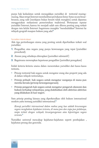 92
Tentang Tata Kelola Internet
punya hak kedaulatan untuk menegakkan yurisdiksi di teritorial masing-
masing.Akan tetapi Internet memfasilitasi pertukaran lintas-batas secara besar-
besaran, yang sulit [meskipun bukan berarti tidak mungkin] untuk dipantau
menggunakan mekanisme pemerintahan tradisional. Pertanyaan seputar
yurisdiksi Internet, karena itu menjadi salah satu dilema penting yang terkait
dengan tata kelola Internet: bagaimana mungkin “mendudukkan” Internet ke
wilayah geografi maupun hukum yang ada?7
Yurisdiksi-teknik dasar
Ada tiga pertimbangan utama yang penting untuk diperhatikan terkait soal
yurisdiksi.
1.	 Pengadilan atau negara yang punya kewenangan yang tepat [yurisdiksi
prosedural].
2.	 Aturan yang sebaiknya diterapkan [yurisdiksi substantif]
3.	 Bagaimana menerapkan keputusan pengadilan [yurisdiksi penegakan]
Inilah kriteria-kriteria utama dalam menentukan yurisdiksi dari kasus-kasus
tertentu.
•	 Prinsip teritorial-hak negara untuk mengatur orang dan properti yang ada
di dalam wilayah teritorialnya.
•	 Prinsip pribadi- hak negara untuk mengatur warganya di mana pun
mereka berada [prinsip kewarganegaraan].
•	 Prinsip pengaruh-hak negara untuk mengatur pengaruh ekonomi dan
hukum terhadap wilayahnya, yang diakibatkan oleh aktivitas-aktivitas
yang dilakukan di luar negeri.
Satu prinsip penting lainnya yang diperkenalkan oleh hukum internasional
modern yaitu tentang yurisdiksi internasional.8
Konsep yurisdiksi internasional dalam makna yang luas adalah kewenangan
negara menghukum kejahatan tertentu, di mana pun dan siapa pun pelakunya,
tanpa terkait dengan wilayah, kewarganegaraan atau kepentingan negara
tertentu.9
Yurisdiksi universal mencakup kejahatan-kejahatan seperti pembajakan ,
kejahatan perang dan genosida.
 