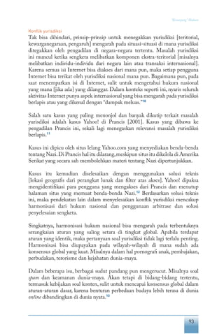 93
“Keranjang” Hukum
Konflik yurisdiksi
Tak bisa dihindari, prinsip-prinsip untuk menegakkan yurisdiksi [teritorial,
kewarganegaraan, pengaruh] mengarah pada situasi-situasi di mana yurisdiksi
ditegakkan oleh pengadilan di negara-negara tertentu. Masalah yurisdiksi
ini muncul ketika sengketa melibatkan komponen ekstra-teritorial [misalnya
melibatkan individu-individu dari negara lain atau transaksi internasional].
Karena semua isi Internet bisa diakses dari mana pun, maka setiap pengguna
Internet bisa terikat oleh yurisdiksi nasional mana pun. Bagaimana pun, pada
saat menempatkan isi di Internet, sulit untuk mengetahui hukum nasional
yang mana [jika ada] yang dilanggar. Dalam konteks seperti ini, nyaris seluruh
aktivitas Internet punya aspek internasional yang bisa mengarah pada yurisdiksi
berlapis atau yang dikenal dengan “dampak meluas.”10
Salah satu kasus yang paling menonjol dan banyak dikutip terkait masalah
yurisdiksi adalah kasus Yahoo! di Prancis [2001]. Kasus yang dibawa ke
pengadilan Prancis ini, sekali lagi menegaskan relevansi masalah yurisdiksi
berlapis.11
Kasus ini dipicu oleh situs lelang Yahoo.com yang menyediakan benda-benda
tentang Nazi.Di Prancis hal itu dilarang,meskipun situs itu dikelola di Amerika
Serikat yang secara sah membolehkan materi tentang Nazi dipertunjukkan.
Kasus itu kemudian diselesaikan dengan menggunakan solusi teknis
[lokasi geografis dari perangkat lunak dan filter atas akses]. Yahoo! dipaksa
mengidentifikasi para pengguna yang mengakses dari Prancis dan menutup
halaman situs yang memuat benda-benda Nazi.12
Berdasarkan solusi teknis
ini, maka pendekatan lain dalam menyelesaikan konflik yurisdiksi mencakup
harmonisasi dari hukum nasional dan penggunaan arbitrase dan solusi
penyelesaian sengketa.
Singkatnya, harmonisasi hukum nasional bisa mengarah pada terbentuknya
serangkaian aturan yang saling setara di tingkat global. Apabila terdapat
aturan yang identik, maka pertanyaan soal yurisdiksi tidak lagi terlalu penting.
Harmonisasi bisa diupayakan pada wilayah-wilayah di mana sudah ada
konsensus global yang kuat. Misalnya dalam hal pornografi anak, pembajakan,
perbudakan, terorisme dan kejahatan dunia-maya.
Dalam beberapa isu, berbagai sudut pandang pun mengerucut. Misalnya soal
spam dan keamanan dunia-maya. Akan tetapi di bidang-bidang tertentu,
termasuk kebijakan soal konten, sulit untuk mencapai konsensus global dalam
aturan-aturan dasar, karena benturan perbedaan budaya lebih terasa di dunia
online dibandingkan di dunia nyata.13
 