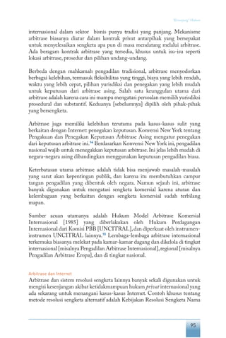 95
“Keranjang” Hukum
internasional dalam sektor bisnis punya tradisi yang panjang. Mekanisme
arbitrase biasanya diatur dalam kontrak privat antarpihak yang bersepakat
untuk menyelesaikan sengketa apa pun di masa mendatang melalui arbitrase.
Ada beragam kontrak arbitrase yang tersedia, khusus untuk isu-isu seperti
lokasi arbitrase, prosedur dan pilihan undang-undang.
Berbeda dengan mahkamah pengadilan tradisional, arbitrase menyodorkan
berbagai kelebihan, termasuk fleksibilitas yang tinggi, biaya yang lebih rendah,
waktu yang lebih cepat, pilihan yurisdiksi dan penegakan yang lebih mudah
untuk keputusan dari arbitrase asing. Salah satu keunggulan utama dari
arbitrase adalah karena cara ini mampu mengatasi persoalan memilih yurisdiksi
prosedural dan substantif. Keduanya [sebelumnya] dipilih oleh pihak-pihak
yang bersengketa.
Arbitrase juga memiliki kelebihan terutama pada kasus-kasus sulit yang
berkaitan dengan Internet: penegakan keputusan. Konvensi New York tentang
Pengakuan dan Penegakan Keputusan Arbitrase Asing mengatur penegakan
dari keputusan arbitrase ini.14
Berdasarkan Konvensi New York ini, pengadilan
nasional wajib untuk menegakkan keputusan arbitrase.Ini jelas lebih mudah di
negara-negara asing dibandingkan menggunakan keputusan pengadilan biasa.
Keterbatasan utama arbitrase adalah tidak bisa menjawab masalah-masalah
yang sarat akan kepentingan publik, dan karena itu membutuhkan campur
tangan pengadilan yang dibentuk oleh negara. Namun sejauh ini, arbitrase
banyak digunakan untuk mengatasi sengketa komersial karena aturan dan
kelembagaan yang berkaitan dengan sengketa komersial sudah terbilang
mapan.
Sumber acuan utamanya adalah Hukum Model Arbitrase Komersial
Internasional [1985] yang diberlakukan oleh Hukum Perdagangan
Internasional dari Komisi PBB [UNCITRAL],dan diperkuat oleh instrumen-
instrumen UNCITRAL lainnya.15
Lembaga-lembaga arbitrase internasional
terkemuka biasanya melekat pada kamar-kamar dagang dan dikelola di tingkat
internasional [misalnya Pengadilan Arbitrase Internasional],regional [misalnya
Pengadilan Arbitrase Eropa], dan di tingkat nasional.
Arbitrase dan Internet
Arbitrase dan sistem resolusi sengketa lainnya banyak sekali digunakan untuk
mengisi kesenjangan akibat ketidakmampuan hukum privat internasional yang
ada sekarang untuk menangani kasus-kasus Internet. Contoh khusus tentang
metode resolusi sengketa alternatif adalah Kebijakan Resolusi Sengketa Nama
 