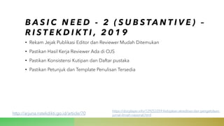 B A S I C N E E D - 2 ( S U B S TA N T I V E ) –
R I S T E K D I K T I , 2 0 1 9
• Rekam Jejak Publikasi Editor dan Reviewer Mudah Ditemukan
• Pastikan Hasil Kerja Reviewer Ada di OJS
• Pastikan Konsistensi Kutipan dan Daftar pustaka
• Pastikan Petunjuk dan Template Penulisan Tersedia
http://arjuna.ristekdikti.go.id/article/70
https://docplayer.info/129253359-Kebijakan-akreditasi-dan-pengelolaan-
jurnal-ilmiah-nasional.html
 