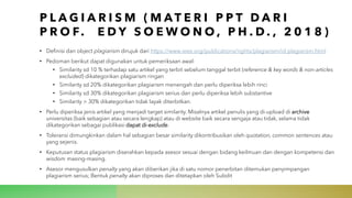 P L A G I A R I S M ( M A T E R I P P T D A R I
P R O F. E D Y S O E W O N O , P H . D . , 2 0 1 8 )
• Definisi dan object plagiarism dirujuk dari https://www.ieee.org/publications/rights/plagiarism/id-plagiarism.html
• Pedoman berikut dapat digunakan untuk pemeriksaan awal:
• Similarity sd 10 % terhadap satu artikel yang terbit sebelum tanggal terbit (reference & key words & non-articles
excluded) dikategorikan plagiarism ringan
• Similarity sd 20% dikategorikan plagiarism menengah dan perlu diperiksa lebih rinci
• Similarity sd 30% dikategorikan plagiarism serius dan perlu diperiksa lebih substantive
• Similarity > 30% dikategorikan tidak layak diterbitkan.
• Perlu diperiksa jenis artikel yang menjadi target similarity. Misalnya artikel penulis yang di-upload di archive
universitas (baik sebagian atau secara lengkap) atau di website baik secara sengaja atau tidak, selama tidak
dikategorikan sebagai publikasi dapat di-exclude.
• Toleransi dimungkinkan dalam hal sebagian besar similarity dikontribusikan oleh quotation, common sentences atau
yang sejenis.
• Keputusan status plagiarism diserahkan kepada asesor sesuai dengan bidang keilmuan dan dengan kompetensi dan
wisdom masing-masing.
• Asesor mengusulkan penalty yang akan diberikan jika di satu nomor penerbitan ditemukan penyimpangan
plagiarism serius; Bentuk penalty akan diproses dan ditetapkan oleh Subdit
 