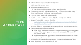 T I P S
A K R E D I T A S I
• Bahasa judul sesuai dengan bahasa naskah utama.
• Judul melukiskan temuan studi.
• Penulisan afiliasi adalah lengkap.
• Etika: Sesuaikan dengan afiliasi di mana karya dihasilkan.
• Abstrak memuat IMRAC (Intro, Method, Results, Conclusion) sedapat mungkin
dwibahasa. Intro tidak wajib, tetapi goal (tujuan) wajib.
• Kata kunci dibuat dalam frasa (kelompok kata).
• Tabel dan gambar diolah dengan baik. Tabel bukanlah “gambar tabel”.
• Gunakan PUEBI, KBBI, Dictionary (English).
• http://badanbahasa.kemdikbud.go.id/lamanbahasa/sites/default/files/PUEBI.pdf
• https://kbbi.kemdikbud.go.id/
• Kontribusi akademik dapat didasarkan pada kesenjangan teoretis maupun praktis.
• Sitasi pada sumber primer yang kredibel.
• Artikel jurnal, artikel prosiding seminar, disertasi/thesis/skripsi, buku yang berisi
hasil penelitian langsung dari penulisnya, situs sejarah, artefak, dan lain-lain
yang bersifat primer.
• Bedakan antara sumber kajian literatur untuk menegaskan state of the art dan
pustaka sebagai sumber data.
• Pembahasan memuat perbandingan teoretis, implikasi, keterbatasan, dan saran.
• Dalam kesimpulan, “tidak mendiskusikan” lagi.
 