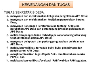 KEWENANGAN DAN TUGAS
TUGAS SEKRETARIS DESA :
a. menyusun dan melaksanakan kebijakan pengelolaan APB Desa;
b. menyusun dan melaksanakan kebijakan pengelolaan barang
Desa;
c. menyusun Rancangan Peraturan Desa tentang APB Desa,
perubahan APB Desa dan pertanggung jawaban pelaksanaan
APB Desa;
d. melakukan pengendalian terhadap pelaksanaan kegiatan yang
telah ditetapkan dalam APB Desa;
e. menyusun pelaporan dan pertanggungjawaban pelaksanaan
APB Desa;
f. melakukan verifikasi terhadap bukti-bukti penerimaan dan
pengeluaran APB Desa;
g. mengkoordinasikan tugas Kepala Seksi dan Bendahara selaku
PTPKD; dan
h. melaksanakan verifikasi/evaluasi RABAwal dan RAB kegiatan.
 