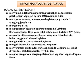 KEWENANGAN DAN TUGAS
TUGAS KEPALA SEKSI :
a. menyiapkan dokumen anggaran atas beban pengeluaran
pelaksanaan kegiatan berupa RAB awal dan RAB;
b. menyusun rencana pelaksanaan kegiatan yang menjadi
tanggung jawabnya;
c. mengajukan SPP;
d. melaksanakan kegiatan dan/atau bersama Lembaga
Kemasyarakatan Desa yang telah ditetapkan di dalam APB Desa;
e. melakukan tindakan pengeluaran yang menyebabkan atas
beban anggaran belanja kegiatan;
f. mengendalikan pelaksanaan kegiatan;
g. mengerjakan Buku Kas Pembantu Kegiatan;
h. menyerahkan bukti-bukti transaksi kepada Bendahara setelah
diverifikasi oleh koordinator PTPKD; dan
i. melaporkan perkembangan pelaksanaan kegiatan kepada Kepala
Desa.
 