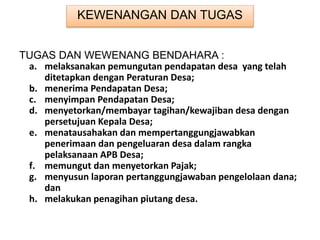 KEWENANGAN DAN TUGAS
TUGAS DAN WEWENANG BENDAHARA :
a. melaksanakan pemungutan pendapatan desa yang telah
ditetapkan dengan Peraturan Desa;
b. menerima Pendapatan Desa;
c. menyimpan Pendapatan Desa;
d. menyetorkan/membayar tagihan/kewajiban desa dengan
persetujuan Kepala Desa;
e. menatausahakan dan mempertanggungjawabkan
penerimaan dan pengeluaran desa dalam rangka
pelaksanaan APB Desa;
f. memungut dan menyetorkan Pajak;
g. menyusun laporan pertanggungjawaban pengelolaan dana;
dan
h. melakukan penagihan piutang desa.
 