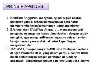 PRINSIP APB DES :
4. Keadilan Anggaran, mengandung arti segala bentuk
pungutan yang dibebankan masyarakat desa harus
mempertimbangkan kemampuan untuk membayar;
5. Efisiensi dan Efektifitas Anggaran, mengandung arti
penggunaan anggaran harus dimanfaatkan dengan sebaik
mungkin, agar menghasilkan peningkatan pelayanan dan
kesejahteraan yang maksimal untuk kepentingan
masyarakat; dan
6. Taat asas, mengandung arti APB Desa ditetapkan melalui
dengan Peraturan Desa, yang dalam penyusunannya tidak
boleh bertentangan dengan peraturan perundang-
undangan, kepentingan umum dan Peraturan Desa lainnya.
 