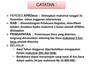 CATATAN :
 PERDES APBDesa : Ditetapkan maksimal tanggal 31
Desember tahun anggaran sebelumnya
 RAB : ditandatangani Pelaksana Kegiatan, diverifikasi
Sekdes, disahkan Kades maksimal 1 bulan setelah APBDes
ditetapkan
 PENDAPATAN : Penerimaan Desa yang diterima
langsung dimasukkan rekening Kas Desa maksimal 3 hari
kerja setelah diterima
 BELANJA :
• Awal Tahun Anggaran diperbolehkan mengajukan
Panjar maksimal 20% dari RAB;
• Bendahara dapat menyimpan uang tunai di Kas Desa
dalam waktu 24 jam maksimal Rp 10.000.000,-
 
