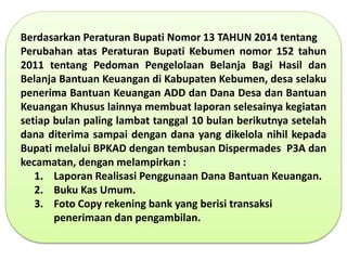 Berdasarkan Peraturan Bupati Nomor 13 TAHUN 2014 tentang
Perubahan atas Peraturan Bupati Kebumen nomor 152 tahun
2011 tentang Pedoman Pengelolaan Belanja Bagi Hasil dan
Belanja Bantuan Keuangan di Kabupaten Kebumen, desa selaku
penerima Bantuan Keuangan ADD dan Dana Desa dan Bantuan
Keuangan Khusus lainnya membuat laporan selesainya kegiatan
setiap bulan paling lambat tanggal 10 bulan berikutnya setelah
dana diterima sampai dengan dana yang dikelola nihil kepada
Bupati melalui BPKAD dengan tembusan Dispermades P3A dan
kecamatan, dengan melampirkan :
1. Laporan Realisasi Penggunaan Dana Bantuan Keuangan.
2. Buku Kas Umum.
3. Foto Copy rekening bank yang berisi transaksi
penerimaan dan pengambilan.
 