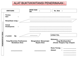 ALAT BUKTI/KWITANSI PENERIMAAN :
KWITANSI
BUKU KAS
NO
: No. Rek :
PEMERINTAHDESA………………….
Terima
dari : …………………………………………………………………………….
Banyaknya uang : ……………………………………………………………………………..
Untuk
Pembayaran : ………………………………………………………………………………
………………………………………………………………………………
………………………………………………………………………………
J umlah Rp.
……………. LUNAS TGL.
Kebumen, …………………………
Yang Menerima Pembayaran Mengetahui/ Menyetujui Yang Membayarkan
Bendahara Desa Kepala Desa (Tanda Tangan/ Cap Jempol)
Nama Terang : …...…………………
…………………… …………………… Alamat : ………………………
………………………
………………………
 