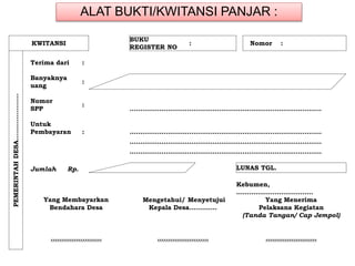 ALAT BUKTI/KWITANSI PANJAR :
KWITANSI
BUKU
REGISTER NO
: Nomor :
PEMERINTAHDESA………………….
Terima dari :
Banyaknya
uang
:
Nomor
SPP
:
………………………………………………………………………………
Untuk
Pembayaran : ………………………………………………………………………………
………………………………………………………………………………
………………………………………………………………………………
Jumlah Rp. LUNAS TGL.
Kebumen,
………………………………
Yang Membayarkan Mengetahui/ Menyetujui Yang Menerima
Bendahara Desa Kepala Desa…………. Pelaksana Kegiatan
(Tanda Tangan/ Cap Jempol)
…………………… …………………… ……………………
 