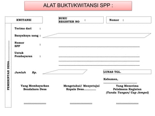 ALAT BUKTI/KWITANSI SPP :
KWITANSI
BUKU
REGISTER NO
: Nomor :
PEMERINTAHDESA………………….
Terima dari :
Banyaknya uang :
Nomor
SPP
:
……………………………………………………………………………
Untuk
Pembayaran : ……………………………………………………………………………
……………………………………………………………………………
……………………………………………………………………………
Jumlah Rp. LUNAS TGL.
Kebumen,
………………………………
Yang Membayarkan Mengetahui/ Menyetujui Yang Menerima
Bendahara Desa Kepala Desa…………. Pelaksana Kegiatan
(Tanda Tangan/ Cap Jempol)
…………………… …………………… ……………………
 