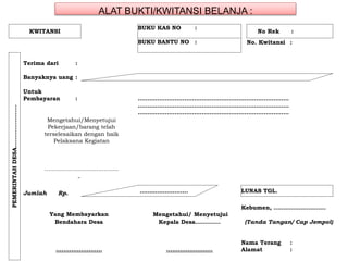 ALAT BUKTI/KWITANSI BELANJA :
KWITANSI
BUKU KAS NO :
No Rek :
BUKU BANTU NO : No. Kwitansi :
PEMERINTAHDESA………………….
Terima dari :
Banyaknya uang :
Untuk
Pembayaran : ……………………………………………………………………
……………………………………………………………………
……………………………………………………………………
Jumlah Rp. ……………………. LUNAS TGL.
Kebumen, ………………………
Yang Membayarkan Mengetahui/ Menyetujui
Bendahara Desa Kepala Desa…………. (Tanda Tangan/ Cap Jempol)
Nama Terang :
…………………… …………………… Alamat :
Mengetahui/Menyetujui
Pekerjaan/barang telah
terselesaikan dengan baik
Pelaksana Kegiatan
……………………...............
 