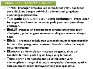  Tertib : Keuangan desa dikelola secara tepat waktu dan tepat
guna didukung dengan bukti-bukti administrasi yang dapat
dipertanggungjawabkan.
 Taat pada peraturan perundang-undangan : Pengelolaan
keuangan desa harus berpedoman pada peraturan perundang-
undangan.
 Efektif : Pencapaian hasil program dengan target yang telah
ditetapkan, yaitu dengan cara membandingkan keluaran dengan
hasil.
 Efisien : Pencapaian keluaran yang maksimum dengan masukan
tertentu atau penggunaan masukan terendah untuk mencapai
keluaran tertentu.
 Ekonomis : Pemerolehan masukan dengan kualitas dan
kuantitas tertentu pada tingkat harga yang terendah.
 Transparan : Merupakan prinsip keterbukaan yang
memungkinkan masyarakat untuk mengetahui dan mendapatkan
akses informasi seluas-Iuasnya tentang keuangan desa.
ASAS PENGELOLAAN KEUANGAN
DESA
 