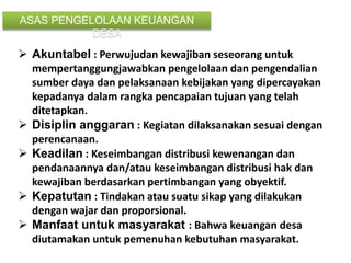  Akuntabel : Perwujudan kewajiban seseorang untuk
mempertanggungjawabkan pengelolaan dan pengendalian
sumber daya dan pelaksanaan kebijakan yang dipercayakan
kepadanya dalam rangka pencapaian tujuan yang telah
ditetapkan.
 Disiplin anggaran : Kegiatan dilaksanakan sesuai dengan
perencanaan.
 Keadilan : Keseimbangan distribusi kewenangan dan
pendanaannya dan/atau keseimbangan distribusi hak dan
kewajiban berdasarkan pertimbangan yang obyektif.
 Kepatutan : Tindakan atau suatu sikap yang dilakukan
dengan wajar dan proporsional.
 Manfaat untuk masyarakat : Bahwa keuangan desa
diutamakan untuk pemenuhan kebutuhan masyarakat.
ASAS PENGELOLAAN KEUANGAN
DESA
 