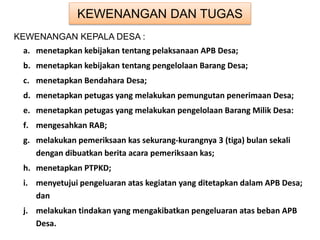 KEWENANGAN DAN TUGAS
KEWENANGAN KEPALA DESA :
a. menetapkan kebijakan tentang pelaksanaan APB Desa;
b. menetapkan kebijakan tentang pengelolaan Barang Desa;
c. menetapkan Bendahara Desa;
d. menetapkan petugas yang melakukan pemungutan penerimaan Desa;
e. menetapkan petugas yang melakukan pengelolaan Barang Milik Desa:
f. mengesahkan RAB;
g. melakukan pemeriksaan kas sekurang-kurangnya 3 (tiga) bulan sekali
dengan dibuatkan berita acara pemeriksaan kas;
h. menetapkan PTPKD;
i. menyetujui pengeluaran atas kegiatan yang ditetapkan dalam APB Desa;
dan
j. melakukan tindakan yang mengakibatkan pengeluaran atas beban APB
Desa.
 
