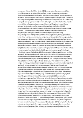 perusahaan.DittmardanMahrt-Smith(2007) menunjukkanbahwapemerintahan
memilikidampak besarpadanilai perusahaanmelalui dampaknyaterhadapkas,
tergantungpadaukuran pemerintahan.Bukti menunjukkanbahwaperusahaandengan
tata kelolaperusahaanyangburukmenyia-nyiakanuangtunai dengancepatdandengan
cara yangsecara signifikanmengurangikinerjaoperasi.Dampaknegatif ini dari kasyang
besarpada kinerjaoperasi masadepandibatalkanjikaperusahaanbaikdiatur.literatur
menunjukkanbahwaperusahaankurangdiaturmenghilangtunai melaluiakuisisi
sehinggaberdampaknegatifterhadapnilaiperusahaan.Harfordetal.(2008)
menemukanbahwaperusahaanjugadiaturmemiliki sumberdayaberlebihlebihbaik
"dipagari,"danbahwaperusahaandengantatakelolaperusahaanyangburuk
menghilangkancadangankasberlebihlebihcepatpadainvestasi kurang
menguntungkandibandingkandengantatakelolayangbaik.Singkatnya,perusahaan
burukdiaturbuang sumberkelebihanuangtunai dandengandemikianmenghancurkan
nilai perusahaan.Gompersetal.(2003) menemukanbukti bahwaperusahaandengan
hak pemegangsahamkuatmemiliki nilai perusahaanyanglebihtinggi,keuntunganyang
lebihtinggi,danbelanjamodal yanglebihrendah.BrowndanCaylor(2006) membuat
indekstatakelolaperusahaan(CGI) berdasarkan51ketentuancorporate governance
yang dikemukakanolehInstitusiLayananPemegangSaham.Merekamenemukanbahwa
perusahaanyanglebihbaik-diaturterkaitdengannilai keuanganyanglebihtinggi.
UntukperusahaanRusia,Black(2001) menemukanhubunganpositifantaraperilaku
tata kelolaperusahaandankinerjapasar.Hitametal.(2006) membuatskorgovernance
menggunakansurvei yangdilakukanolehBursaEfekKoreadanmenemukanbahwa
perusahaandenganskoryanglebihtinggi memiliki nilai pasaryanglebihtinggi.Cheung
et al.(2007) menelitihubunganantaracorporate governance dannilai perusahaan
denganmembangunindekstatakelolaperusahaan,yangmencerminkanadanyapraktek
tata kelolaperusahaanyangbaiksertavariasi dalamkualitaspraktiktatakelola
perusahaanuntukperusahaanyangterdaftardi Hong Kongdan menyimpulkanbahwa
pasar perusahaanvaluasi berhubunganpositif denganskorCGIsecara keseluruhan,
suatuukuran gabungandari praktiktata kelolaperusahaanperusahaan.Merekalebih
lanjutmenyimpulkanbahwadi HongKong,praktiktata kelolaperusahaanyangbaik
sesuai dengannilai maksimalisasi.RosensteindanWyatt(1990) menemukan
peningkatanyangsangatkecil dalamhargasaham ketikasebuahperusahaanmenunjuk
seorangdirekturluartambahan.MacAvoydan Millstein(1999) menemukan hubungan
positif antarakemandirianpapandannilai keuangan.Carteretal.(2003) menyimpulkan
bahwapapan dengankeduaorangdalamdan orang luarmenghasilkannilai terbaik
keuangan.BaysingerdanButler(1985) menguji hubunganantarapersentase komisaris
independendanukuranrelatif dari returnonequity.Merekamenemukanbahwapapan
denganlebihluarmengungguli perusahaanlaintetapimayoritasdirekturindependen
tidakdiperlukanuntukmenjamindi atasnilai rata-rata.Agrawal danKnoeber(1996)
menemukanhubungannegatif antaraproporsi direksi luardankinerjaperusahaan
antara perusahaan-perusahaanAS.Merekamengandaikanbahwaprosespolitikdalam
perusahaanmempengaruhi pemilihandireksiluar,dandireksi mungkinkurangefektif
karenamerekaterikatmelaluiprosesseleksi.Shraderetal.(1997) menyelidikihubungan
antara persentase anggotadewanperempuandannilai keuangandanmenemukan
hubungannegatif yangsignifikanantarapersentaseperempuandi dewandannilai
 