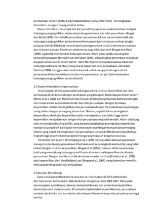 perusahaan.Jensen(1986) berpendapatbahwamanajerbercokol - meninggalkan
dimonitor- mungkinbuangaruskas bebas.
Namundemikian,kelompoklaindari penelitianjugamenunjukkanbahwaterdapat
hubunganyangsignifikanantaracorporate governance dannilai perusahaan.Bhagat
dan Black(1999) menyelidiki perusahaan-perusahaanASdanmenemukantidakada
hubunganyangsignifikanantarakemandirianpapandankinerjaperusahaanjangka
panjang.Klein(1998) tidakmenemukanhubunganantarastrukturkomite perusahaan
dan nilai perusahaan.Penelitiansebelumnya,jugadilakukanolehBhagatdanBlack
(1999) jugatidakmenemukanhubunganantarareturnpasarjangka panjangdan
kemandirianpapan.HermalindanWeisbach(1991) dibandingkanpersentase orangluar
di papan untukukuranrelatif dari Q. TobinMerekamenyimpulkanbahwatidakada
hubunganantara persentase orangluardi papandan nilai perusahaan.Zahradan
Stanton(1988) menggunakananalisiskanonikuntukmengujihubunganantara
persentase direksi minoritasetnisdannilai perusahaantetapi tidakmenemukan
hubunganyangsignifikansecarastatistik.
2.3 Kepemilikandannilai perusahaan
Studi yang telahdilakukanpadahubunganantarastrukturkepemilikandannilai
perusahaantelahkeluardengankesimpulanyangberagam.Beberapa penelitianseperti
Morck etal. (1988) danMcConnell danServaes(1990) menyimpulkanbahwahubungan
non-linearantarakepemilikaninsiderdannilai perusahaan.Dengandemikian,
kepemilikaninsidermeningkatkannilaiperusahaandenganmenyelaraskankepentingan
orang dalamdenganpemegangsahamluar.Namun,seperti dalampeningkatan
kepemilikan,efekkubukepemilikandalammendominasi danlebihtinggi dalam
kepemilikanmenjaditerkaitdengannilai perusahaanyanglebihrendah.Hal ini didukung
olehJensendan Meckling(1976),yang berpendapatbahwapeningkatankepemilikan
manajerial yanglebihbaikdapatmenyelaraskankepentinganmanajerdanpemegang
saham,yang dapat meningkatkannilai perusahaan.Jensen(1986) berpendapatbahwa
tingkattinggi kepemilikanmanajerialmengurangi masalahkeagenanaruskas.
Penelitianlainseperti Himmelbergetal.(1999) menunjukkanbahwakepemilikan
manajerial dankinerjaperusahaanditentukanolehseperangkatkarakteristik,yangtidak
terkaitdenganstrukturkepemilikan. Bhagatetal.(2004), namun,tidakmenemukan
bukti yangmendukunghubunganpositif antarakonsentrasikepemilikandankinerja
perusahaan.Dengandemikian,tidakaktivisme investorinstitusi (Carletonetal.,1998)
atau kepemilikanolehblockholdersluar(Bhagatetal.,2004) yangditemukanmemiliki
efekyangpentingpadanilai perusahaan.
3. Data dan Metodologi
Data untukpenelitiankami berasal dari seri GhanaBursaEfekFactbookdan
dari hasil survei kami sendiri.Databerkaitandenganperiode 2001-2007. Data pada
ukuranpapan,jumlahrapat dewan,komposisidewan,danpersentasekepemilikan
dalamdiperolehmelalui survei.Kitamodelimplikasi dari kepemilikankas,perusahaan
variabel tatakelola,danvariabel strukturkepemilikanterhadapnilai perusahaansebagai
berikut:
 