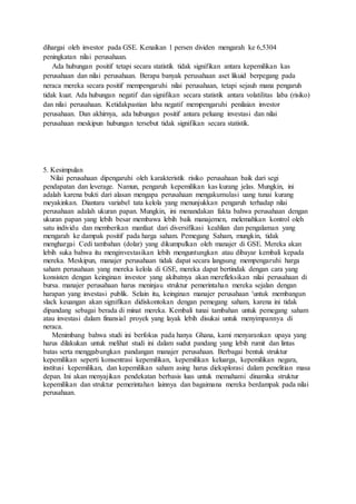 dihargai oleh investor pada GSE. Kenaikan 1 persen dividen mengarah ke 6,5304
peningkatan nilai perusahaan.
Ada hubungan positif tetapi secara statistik tidak signifikan antara kepemilikan kas
perusahaan dan nilai perusahaan. Berapa banyak perusahaan aset likuid berpegang pada
neraca mereka secara positif mempengaruhi nilai perusahaan, tetapi sejauh mana pengaruh
tidak kuat. Ada hubungan negatif dan signifikan secara statistik antara volatilitas laba (risiko)
dan nilai perusahaan. Ketidakpastian laba negatif mempengaruhi penilaian investor
perusahaan. Dan akhirnya, ada hubungan positif antara peluang investasi dan nilai
perusahaan meskipun hubungan tersebut tidak signifikan secara statistik.
5. Kesimpulan
Nilai perusahaan dipengaruhi oleh karakteristik risiko perusahaan baik dari segi
pendapatan dan leverage. Namun, pengaruh kepemilikan kas kurang jelas. Mungkin, ini
adalah karena bukti dari alasan mengapa perusahaan mengakumulasi uang tunai kurang
meyakinkan. Diantara variabel tata kelola yang menunjukkan pengaruh terhadap nilai
perusahaan adalah ukuran papan. Mungkin, ini menandakan fakta bahwa perusahaan dengan
ukuran papan yang lebih besar membawa lebih baik manajemen, melemahkan kontrol oleh
satu individu dan memberikan manfaat dari diversifikasi keahlian dan pengalaman yang
mengarah ke dampak positif pada harga saham. Pemegang Saham, mungkin, tidak
menghargai Cedi tambahan (dolar) yang dikumpulkan oleh manajer di GSE. Mereka akan
lebih suka bahwa itu menginvestasikan lebih menguntungkan atau dibayar kembali kepada
mereka. Meskipun, manajer perusahaan tidak dapat secara langsung mempengaruhi harga
saham perusahaan yang mereka kelola di GSE, mereka dapat bertindak dengan cara yang
konsisten dengan keinginan investor yang akibatnya akan merefleksikan nilai perusahaan di
bursa. manajer perusahaan harus meninjau struktur pemerintahan mereka sejalan dengan
harapan yang investasi publik. Selain itu, keinginan manajer perusahaan 'untuk membangun
slack keuangan akan signifikan didiskontokan dengan pemegang saham, karena ini tidak
dipandang sebagai berada di minat mereka. Kembali tunai tambahan untuk pemegang saham
atau investasi dalam finansial proyek yang layak lebih disukai untuk menyimpannya di
neraca.
Menimbang bahwa studi ini berfokus pada hanya Ghana, kami menyarankan upaya yang
harus dilakukan untuk melihat studi ini dalam sudut pandang yang lebih rumit dan lintas
batas serta menggabungkan pandangan manajer perusahaan. Berbagai bentuk struktur
kepemilikan seperti konsentrasi kepemilikan, kepemilikan keluarga, kepemilikan negara,
institusi kepemilikan, dan kepemilikan saham asing harus dieksplorasi dalam penelitian masa
depan. Ini akan menyajikan pendekatan berbasis luas untuk memahami dinamika struktur
kepemilikan dan struktur pemerintahan lainnya dan bagaimana mereka berdampak pada nilai
perusahaan.
 