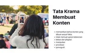 Tata Krama
Membuat
Konten
memastikan bahwa konten yang
dibuat sesuai fakta
tidak memuat ujaran kebencian
bebas dari plagiasi
manipulasi
provokasi
pornografi.
 