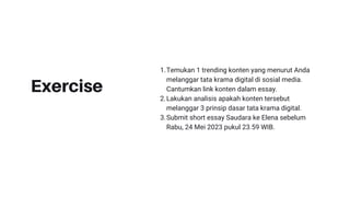 Exercise
Temukan 1 trending konten yang menurut Anda
melanggar tata krama digital di sosial media.
Cantumkan link konten dalam essay.
Lakukan analisis apakah konten tersebut
melanggar 3 prinsip dasar tata krama digital.
Submit short essay Saudara ke Elena sebelum
Rabu, 24 Mei 2023 pukul 23.59 WIB.
1.
2.
3.
 