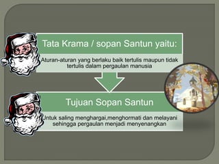 Tujuan Sopan Santun
Untuk saling menghargai,menghormati dan melayani
sehingga pergaulan menjadi menyenangkan
Tata Krama / sopan Santun yaitu:
Aturan-aturan yang berlaku baik tertulis maupun tidak
tertulis dalam pergaulan manusia
 