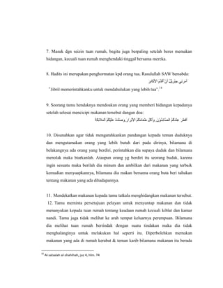 7. Masuk dgn seizin tuan rumah, begitu juga berpaling setelah beres memakan
      hidangan, kecuali tuan rumah menghendaki tinggal bersama mereka.


      8. Hadits ini merupakan penghormatan kpd orang tua. Rasulullah SAW bersabda:


      “Jibril memerintahkanku untuk mendahulukan yang lebih tua”.14


      9. Seorang tamu hendaknya mendoakan orang yang memberi hidangan kepadanya
      setelah selesai mencicipi makanan tersebut dangan doa:




      10. Disunahkan agar tidak mengarahkankan pandangan kepada teman duduknya
      dan mengutamakan orang yang lebih butuh dari pada dirinya, bilamana di
      belakangnya ada orang yang berdiri, perintahkan dia supaya duduk dan bilamana
      menolak maka biarkanlah. Ataupun orang yg berdiri itu seorang budak, karena
      ingin sesuatu maka berilah dia minum dan ambilkan dari makanan yang terbaik
      kemudian menyuapkannya, bilamana dia makan bersama orang buta beri tahukan
      tentang makanan yang ada dihadapannya.


      11. Mendekatkan makanan kepada tamu tatkala menghidangkan makanan tersebut.
       12. Tamu meminta persetujuan pelayan untuk menyantap makanan dan tidak
      menanyakan kepada tuan rumah tentang keadaan rumah kecuali kiblat dan kamar
      nandi. Tamu juga tidak melihat ke arah tempat keluarnya perempuan. Bilamana
      dia melihat tuan rumah bertindak dengan suatu tindakan maka dia tidak
      menghalanginya untuk melakukan hal seperti itu. Diperbolehkan memakan
      makanan yang ada di rumah kerabat & teman karib bilamana makanan itu berada

14
     Al-salsalah al-shahihah, juz 4, hlm. 74
 