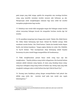 pada tempat yang tidak terjaga, apabila dia mengetahui atau menduga kerelaan
     orang yang memiliki memakan tersebut menurut adat kebiasaan yg ada.
     Mempercepat untuk menghidangkan makanan bagi tamu sebab hal tersebut
     merupakan penghormatan bagi mereka.


     13. Sebaiknya tuan rumah tidak mengangkat tangan dari hidangan sampai mereka
     selesai menyantap hidangan kecuali dia mengetahui kerelaan mereka dgn hal
     tersebut.


     14. Di sunnahkan mengiringi tamu hingga pintu rumah. Tatkala Abu Abdul Qosim
     bin Abdus Salam berkunjung kpd Imam Ahmad bin Hambal semoga Allah
     merahmati mereka berdua. Abu Ubaid berkata: Tatkala aku hendak berdiri diapun
     berdiri, aku berkata kepadanya: “Jangan engkau lakukan itu wahai Abu Abdallah,
     As Sya‟bi berkata: “Dari kesempurnaan sikap berkunjung adalah berjalan
     bersamanya ke pintu rumah hingga mengambilkan tali kendaraannya.


     15. Tidak mengkhususkan jamuan hanya untuk orang kaya saja                     dan
     menghiraukan : “Sejelek-jeleknya orang miskin sebagaimana Abu hurairah berkata
     makanan adalah makanan orang hajatan, di mana yang diundang hanya orang-
     orang kaya sedangkan orang-orang miskin di biarkan saja, barang siapa yang tidak
     menghadiri undangan maka ia telah berbuat dosa kpd Allah & Rasul-Nya”.


     16. Seorang tamu hendaknya pulang dengan memperlihatkan budi pekerti dan
     akhlak yang mulia dan         meminta maaf pada tuan rumah atas segala
                      15
     kekurangannya.




15
  http://www.rahasiasunnah.com/251/tatakrama-bertamu-adab-tamu-dan-tuan-rumah.htm
13/09/2012 22.34 WIB
 