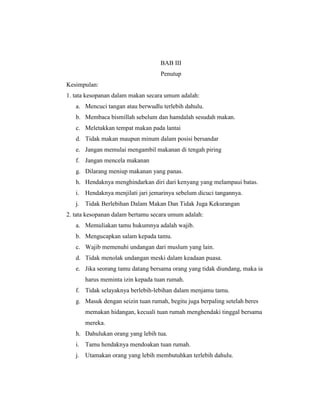 BAB III
                                   Penutup
Kesimpulan:
1. tata kesopanan dalam makan secara umum adalah:
   a. Mencuci tangan atau berwudlu terlebih dahulu.
   b. Membaca bismillah sebelum dan hamdalah sesudah makan.
   c. Meletakkan tempat makan pada lantai
   d. Tidak makan maupun minum dalam posisi bersandar
   e. Jangan memulai mengambil makanan di tengah piring
   f. Jangan mencela makanan
   g. Dilarang meniup makanan yang panas.
   h. Hendaknya menghindarkan diri dari kenyang yang melampaui batas.
   i. Hendaknya menjilati jari jemarinya sebelum dicuci tangannya.
   j. Tidak Berlebihan Dalam Makan Dan Tidak Juga Kekurangan
2. tata kesopanan dalam bertamu secara umum adalah:
   a. Memuliakan tamu hukumnya adalah wajib.
   b. Mengucapkan salam kepada tamu.
   c. Wajib memenuhi undangan dari muslum yang lain.
   d. Tidak menolak undangan meski dalam keadaan puasa.
   e. Jika seorang tamu datang bersama orang yang tidak diundang, maka ia
       harus meminta izin kepada tuan rumah.
   f. Tidak selayaknya berlebih-lebihan dalam menjamu tamu.
   g. Masuk dengan seizin tuan rumah, begitu juga berpaling setelah beres
       memakan hidangan, kecuali tuan rumah menghendaki tinggal bersama
       mereka.
   h. Dahulukan orang yang lebih tua.
   i. Tamu hendaknya mendoakan tuan rumah.
   j. Utamakan orang yang lebih membutuhkan terlebih dahulu.
 
