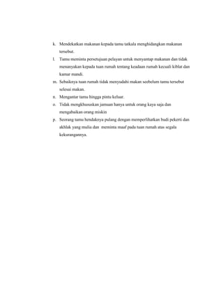 k. Mendekatkan makanan kepada tamu tatkala menghidangkan makanan
   tersebut.
l. Tamu meminta persetujuan pelayan untuk menyantap makanan dan tidak
   menanyakan kepada tuan rumah tentang keadaan rumah kecuali kiblat dan
   kamar mandi.
m. Sebaiknya tuan rumah tidak menyudahi makan seebelum tamu tersebut
   selesai makan.
n. Mengantar tamu hingga pintu keluar.
o. Tidak mengkhususkan jamuan hanya untuk orang kaya saja dan
   mengabaikan orang miskin
p. Seorang tamu hendaknya pulang dengan memperlihatkan budi pekerti dan
   akhlak yang mulia dan meminta maaf pada tuan rumah atas segala
   kekurangannya.
 