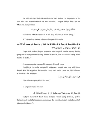Hal ini lebih disukai oleh Rasulullah dari pada meletakkan tempat makan dia
atas meja. Hal ini mendekatkan diri pada tawadhu’ . adapun riwayat dari Anas bin
Malik r.a, menyebutkan:




       “Rasulullah SAW tidak makan di atas meja dan tidak di dalam piring.”

       4. Tidak makan maupun minum dalam posisi bersandar




       ”saya tidak makan dengan bersandar, aku hanyalah hamba seorang hamba
yang makan sebagaimana seorang hamba itu makan, dan aku duduk sebagi mana
hamba itu duduk.”


       5. Jangan memulai mengambil makanan di tengah piring
       Hendaknya kita mulai mengambil makan dari pinggir atau yang lebih dekat
kepada kita. Diriwayatkan dari mutafaq ‘alaih dari hadits Umar bin Abi Salamah,
Rasulullah SAW bersabda:


       ”makanlah apa yang ada di dekatmu”


       6. Jangan mencela makanan




       “Adapun Rasulullah SAW tidak mencela sesuatu yang dimakan, apabila
beliau tertarik maka beliau akan memakannya, dan jika tidak tertarik maka Rasulullah
akan menigglkannya”.
 