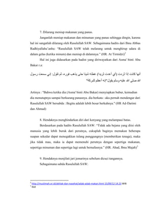 7. Dilarang meniup makanan yang panas.
          Janganlah meniup makanan dan minuman yang panas sehingga dingin, karena
hal ini sangatlah dilarang oleh Rasulullah SAW. Sebagaimana hadits dari Ibnu Abbas
Radhiyallahu‟anhu: “Rasulullah SAW telah melarang untuk menghirup udara di
dalam gelas (ketika minum) dan meniup di dalamnya.” (HR. At Tirmidzi)2
          Hal ini juga didasarkan pada hadist yang diriwayatkan dari Asma' binti Abu
Bakar r.a:



                                                 "


Artinya : "Bahwa ketika dia (Asma' binti Abu Bakar) menyiapkan bubur, kemudian
dia menutupnya sampai berkurang panasnya. dia berkata : aku pernah mendengar dari
Rasulullah SAW bersabda : Begitu adalah lebih besar berkahnya." (HR Ad-Darimi
dan Ahmad)


          8. Hendaknya menghindarkan diri dari kenyang yang melampaui batas.
          Berdasarkan pada hadits Rasulullah SAW: “Tidak ada bejana yang diisi oleh
manusia yang lebih buruk dari perutnya, cukuplah baginya memakan beberapa
suapan sekedar dapat menegakkan tulang punggungnya (memberikan tenaga), maka
jika tidak mau, maka ia dapat memenuhi perutnya dengan sepertiga makanan,
sepertiga minuman dan sepertiga lagi untuk bernafasnya.” (HR. Ahad, Ibnu Majah)3


          9. Hendaknya menjilati jari jemarinya sebelum dicuci tangannya.
          Sebagaimana sabda Rasulullah SAW:




2
    http://muslimah.or.id/akhlak-dan-nasehat/adab-adab-makan.html 15/09/12 14.23 WIB
3
    ibid
 
