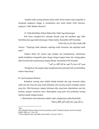 “Apabila salah seorang diantara kalian telah selesai makan maka janganlah ia
mengusap tangannya hingga ia menjilatinya atau minta dijilati (oleh Isterinya,
anaknya).” (HR. Bukhari Muslim)4


          10. Tidak Berlebihan Dalam Makan Dan Tidak Juga Kekurangan
          Kita harus mengkira-kira seberapa banyak yang dia butuhkan agar tidak
berlebihan dan juga tidak kekurangan. Dalam hadist, Rasulullha SAW bersabda :
                                                         5


Artinya : "Sepertiga untuk makanan, sepertiga untuk minuman, dan sepertiga untuk
nafas."
          Adapun dalam hal minum juga terdapat tata kesopanannya, diantaranya
adalah hendaknya mengambil gelas dengas dengan tangan kanan dan mengucapkan
lafal bismillah dan meminumnya dengan dihisab. Rasulullah SAW bersabda:
                                            6


          “Hisaplah air dan jangan tanpa menghisap karena penyakit hati itu disebabkan
minum tanpa hisap.”


B. Tata Kesopanan Bertamu
          Kehadiran seorang tamu adalah sebuah barokah dan juga termasuk dalam
salah satu dari lima hal yang wajib dilakukan oleh seorang muslim terhadap muslim
yang lain. Oleh karenanya, adapun beberapa etika yang harus diperhatikan saat kita
bertamu maupun menerima tamu. Beberapahal yang perlu kita perhatikan kurang
lebihnya adalah sebagai berikut:
    1. Memuliakan tamu hukumnya adalah wajib, sebagaimana sabda Rasulullah:
                                                7



4
  ibid
5
 Abu Abdullah Muhammad bin ahmad al-qurthubi, al-jami’ li ahkam al-quran, dar ilmu al-kutub,
Riyadh: 2003, juz. 7, hlm. 192
6
  Imam al-ghazali, ihya’ ulumuddin, darul marfu’, tt, tk, juz 2. Hlm. 6
 
