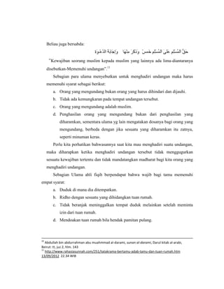 Beliau juga bersabda:


     “Kewajiban seorang muslim kepada muslim yang lainnya ada lima-diantaranya
     disebutkan-Memenuhi undangan”.11
        Sebagian para ulama menyebutkan untuk menghadiri undangan maka harus
     memenuhi syarat sebagai berikut:
        a. Orang yang mengundang bukan orang yang harus dihindari dan dijauhi.
        b. Tidak ada kemungkaran pada tempat undangan tersebut.
        c. Orang yang mengundang adalah muslim.
        d. Penghasilan orang yang mengundang bukan dari penghasilan yang
            diharamkan, sementara ulama yg lain mengatakan dosanya bagi orang yang
            mengundang, berbeda dengan jika sesuatu yang diharamkan itu zatnya,
            seperti minuman keras.
        Perlu kita perhatikan bahwasannya saat kita mau menghadiri suatu undangan,
     maka diharapkan ketika menghadiri undangan tersebut tidak menggugurkan
     sesuatu kewajiban tertentu dan tidak mandatangkan madharat bagi kita orang yang
     menghadiri undangan.
        Sebagian Ulama ahli fiqih berpendapat bahwa wajib bagi tamu memenuhi
empat syarat:
        a. Duduk di mana dia ditempatkan.
        b. Ridho dengan sesuatu yang dihidangkan tuan rumah.
        c. Tidak beranjak meninggalkan tempat duduk melainkan setelah meminta
            izin dari tuan rumah.
        d. Mendoakan tuan rumah bila hendak pamitan pulang.



10
   Abdullah bin abdurrahman abu muahmmad al-darami, sunan al-darami, Darul kitab al-arabi,
Beirut: tt, juz 2, hlm. 143
11
   http://www.rahasiasunnah.com/251/tatakrama-bertamu-adab-tamu-dan-tuan-rumah.htm
13/09/2012 22.34 WIB
 