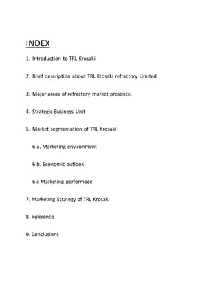 INDEX
1. Introduction to TRL Krosaki
2. Brief description about TRL Krosaki refractory Limited
3. Major areas of refractory market presence.
4. Strategic Business Unit
5. Market segmentation of TRL Krosaki
6.a. Marketing environment
6.b. Economic outlook
6.c Marketing performace
7. Marketing Strategy of TRL Krosaki
8. Reference
9. Conclusions
 