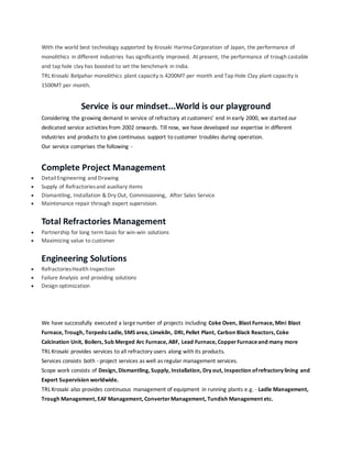 With the world best technology supported by Krosaki Harima Corporation of Japan, the performance of
monolithics in different industries has significantly improved. At present, the performance of trough castable
and tap hole clay has boosted to set the benchmark in India.
TRL Krosaki Belpahar monolithics plant capacity is 4200MT per month and Tap Hole Clay plant capacity is
1500MT per month.
Service is our mindset...World is our playground
Considering the growing demand in service of refractory at customers' end in early 2000, we started our
dedicated service activities from 2002 onwards. Till now, we have developed our expertise in different
industries and products to give continuous support to customer troubles during operation.
Our service comprises the following -
Complete Project Management
 DetailEngineering and Drawing
 Supply of Refractoriesand auxiliary items
 Dismantling, Installation & Dry Out, Commissioning, After Sales Service
 Maintenance repair through expert supervision.
Total Refractories Management
 Partnership for long term basis for win-win solutions
 Maximizing value to customer
Engineering Solutions
 RefractoriesHealth Inspection
 Failure Analysis and providing solutions
 Design optimization
We have successfully executed a largenumber of projects including Coke Oven, Blast Furnace, Mini Blast
Furnace, Trough, Torpedo Ladle, SMS area, Limekiln, DRI, Pellet Plant, Carbon Black Reactors, Coke
Calcination Unit, Boilers, Sub Merged Arc Furnace, ABF, Lead Furnace, CopperFurnaceand many more
TRL Krosaki provides services to all refractory users along with its products.
Services consists both - project services as well as regular management services.
Scope work consists of Design, Dismantling, Supply, Installation, Dry out, Inspection ofrefractory lining and
Expert Supervision worldwide.
TRL Krosaki also provides continuous management of equipment in running plants e.g. - Ladle Management,
Trough Management, EAF Management, ConverterManagement, Tundish Management etc.
 