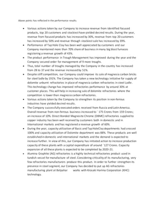 Above points has reflected in the performance results.
 Various actions taken by our Company to increase revenue from identified focused
products, top 20 customers and stockiest have yielded desired results. During the year,
revenue from focused products has increased by 30%, revenue from top 20 customers
has increased by 50% and revenue through stockiest sale has increased by 39%.
 Performance of Tap Hole Clay has been well appreciated by customers and our
Company maintained more than 70% share of business in many big blast furnaces
registering a revenue growth of 43%.
 The product performance in Trough Management has improved during the year and the
Company secured order for management of 9 more troughs.
 Thus, total number of troughs managed by the Company in the country has increased
from 28 to 37 and the revenue increased by 51%.
 Despite stiff competition, our Company could improve its sale of magnesia carbon bricks
for steel ladle by 191%. The Company has taken a new technology initiative for supply of
dolomite unburnt refractories in place of magnesia carbon refractories in steel Ladle.
This technology change has improved refractories performance by around 30% at
customer places. This will help in increasing sale of dolomite refractories where the
competition is lower than magnesia carbon refractories.
 Various actions taken by the Company to strengthen its position in non-ferrous
industries have yielded desired results.
 The Company successfully executed orders received from Russia and Latin America.
Overall revenue from non-ferrous business increased to ` 175 Crores from 159 Crores;
an increase of 10%. Direct Bonded Magnesite Chrome (DBMC) refractories supplied to
copper industry has been well received by customers both in domestic and in
International markets and has registered a revenue growth of 60%.
 During the year, capacity utilization of Basic and Tap HoleClay departments had crossed
100% and capacity utilization of Dolomite department was 88%. These products are well
established in domestic and international markets and the demand is expected to
increase further. In view of this, our Company has initiated action to increase production
capacity of these plants with a capital expenditure of around `127 Crores. Capacity
expansion of all these plants is expected to be completed by 2020-21.
 Alumina Graphite (AG) refractories is a highly technical refractories product used in
tundish vessel for manufacture of steel. Considering criticality of its manufacturing, very
few refractories manufacturers produce this product. In order to further strengthen its
presence in steel segment, our Company has decided to put up AG refractories
manufacturing plant at Belpahar works with Krosaki Harima Corporation (KHC)
technology.
 