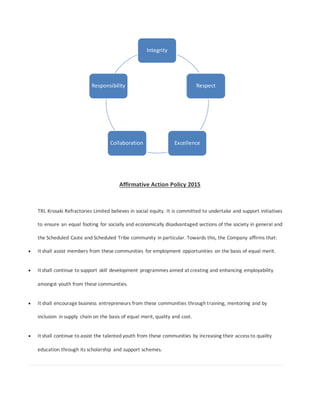Affirmative Action Policy 2015
TRL Krosaki Refractories Limited believes in social equity. It is committed to undertake and support initiatives
to ensure an equal footing for socially and economically disadvantaged sections of the society in general and
the Scheduled Caste and Scheduled Tribe community in particular. Towards this, the Company affirms that:
 It shall assist members from these communities for employment opportunities on the basis of equal merit.
 It shall continue to support skill development programmes aimed at creating and enhancing employability
amongst youth from these communities.
 It shall encourage business entrepreneurs from these communities through training, mentoring and by
inclusion in supply chain on the basis of equal merit, quality and cost.
 It shall continue to assist the talented youth from these communities by increasing their access to quality
education through its scholarship and support schemes.
Integrity
Respect
ExcellenceCollaboration
Responsibility
 
