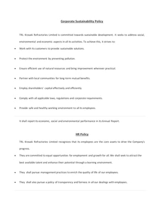 Corporate Sustainability Policy
TRL Krosaki Refractories Limited is committed towards sustainable development. It seeks to address social,
environmental and economic aspects in all its activities. To achieve this, it strives to:
 Work with its customers to provide sustainable solutions.
 Protect the environment by preventing pollution.
 Ensure efficient use of natural resources and bring improvement wherever practical.
 Partner with local communities for long-term mutual benefits.
 Employ shareholders' capital effectively and efficiently.
 Comply with all applicable laws, regulations and corporate requirements.
 Provide safe and healthy working environment to all its employees.
It shall report its economic, social and environmental performance in its Annual Report.
HR Policy
TRL Krosaki Refractories Limited recognizes that its employees are the core assets to drive the Company's
progress.
 They are committed to equal opportunities for employment and growth for all. We shall seek to attract the
best available talent and enhance their potential through a learning environment.
 They shall pursue management practices to enrich the quality of life of our employees.
 They shall also pursue a policy of transparency and fairness in all our dealings with employees.
 