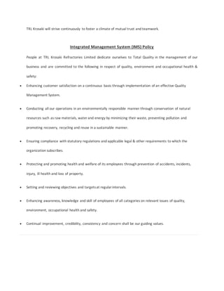 TRL Krosaki will strive continuously to foster a climate of mutual trust and teamwork.
Integrated Management System (IMS) Policy
People at TRL Krosaki Refractories Limited dedicate ourselves to Total Quality in the management of our
business and are committed to the following in respect of quality, environment and occupational health &
safety:
 Enhancing customer satisfaction on a continuous basis through implementation of an effective Quality
Management System.
 Conducting all our operations in an environmentally responsible manner through conservation of natural
resources such as raw materials, water and energy by minimizing their waste, preventing pollution and
promoting recovery, recycling and reuse in a sustainable manner.
 Ensuring compliance with statutory regulations and applicable legal & other requirements to which the
organization subscribes.
 Protecting and promoting health and welfare of its employees through prevention of accidents, incidents,
injury, ill health and loss of property.
 Setting and reviewing objectives and targetsat regularintervals.
 Enhancing awareness, knowledge and skill of employees of all categories on relevant issues of quality,
environment, occupational health and safety.
 Continual improvement, credibility, consistency and concern shall be our guiding values.
 