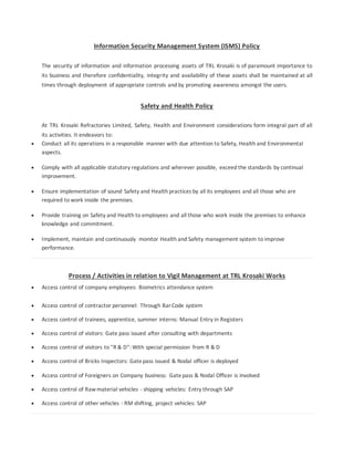 Information Security Management System (ISMS) Policy
The security of information and information processing assets of TRL Krosaki is of paramount importance to
its business and therefore confidentiality, integrity and availability of these assets shall be maintained at all
times through deployment of appropriate controls and by promoting awareness amongst the users.
Safety and Health Policy
At TRL Krosaki Refractories Limited, Safety, Health and Environment considerations form integral part of all
its activities. It endeavors to:
 Conduct all its operations in a responsible manner with due attention to Safety, Health and Environmental
aspects.
 Comply with all applicable statutory regulations and wherever possible, exceed the standards by continual
improvement.
 Ensure implementation of sound Safety and Health practices by all its employees and all those who are
required to work inside the premises.
 Provide training on Safety and Health to employees and all those who work inside the premises to enhance
knowledge and commitment.
 Implement, maintain and continuously monitor Health and Safety management system to improve
performance.
Process / Activities in relation to Vigil Management at TRL Krosaki Works
 Access control of company employees: Biometrics attendance system
 Access control of contractor personnel: Through BarCode system
 Access control of trainees, apprentice, summer interns: Manual Entry in Registers
 Access control of visitors: Gate pass issued after consulting with departments
 Access control of visitors to "R & D": With special permission from R & D
 Access control of Bricks Inspectors: Gatepass issued & Nodal officer is deployed
 Access control of Foreigners on Company business: Gatepass & Nodal Officer is involved
 Access control of Rawmaterial vehicles - shipping vehicles: Entry through SAP
 Access control of other vehicles - RM shifting, project vehicles: SAP
 