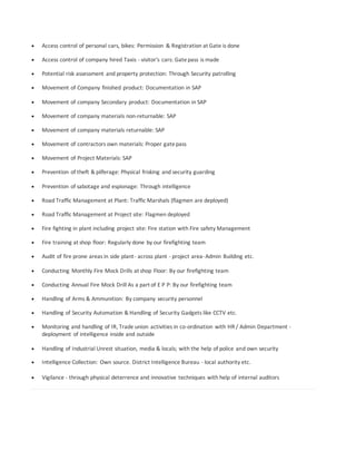  Access control of personal cars, bikes: Permission & Registration at Gate is done
 Access control of company hired Taxis - visitor's cars: Gatepass is made
 Potential risk assessment and property protection: Through Security patrolling
 Movement of Company finished product: Documentation in SAP
 Movement of company Secondary product: Documentation in SAP
 Movement of company materials non-returnable: SAP
 Movement of company materials returnable: SAP
 Movement of contractors own materials: Proper gatepass
 Movement of Project Materials: SAP
 Prevention of theft & pilferage: Physical frisking and security guarding
 Prevention of sabotage and espionage: Through intelligence
 Road Traffic Management at Plant: Traffic Marshals (flagmen are deployed)
 Road Traffic Management at Project site: Flagmen deployed
 Fire fighting in plant including project site: Fire station with Fire safety Management
 Fire training at shop floor: Regularly done by our firefighting team
 Audit of fire prone areas in side plant- across plant - project area-Admin Building etc.
 Conducting Monthly Fire Mock Drills at shop Floor: By our firefighting team
 Conducting Annual Fire Mock Drill As a part of E P P: By our firefighting team
 Handling of Arms & Ammunition: By company security personnel
 Handling of Security Automation & Handling of Security Gadgets like CCTV etc.
 Monitoring and handling of IR, Trade union activities in co-ordination with HR / Admin Department -
deployment of intelligence inside and outside
 Handling of Industrial Unrest situation, media & locals; with the help of police and own security
 Intelligence Collection: Own source. District Intelligence Bureau - local authority etc.
 Vigilance - through physical deterrence and innovative techniques with help of internal auditors
 